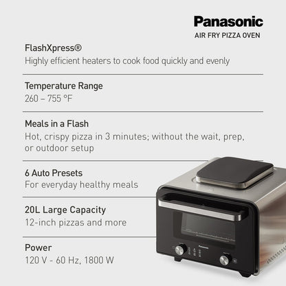 Panasonic
AIR FRY PIZZA OVEN
FlashXpress®
Highly efficient heaters to cook food quickly and evenly
Temperature Range
260 – 755 °F
Meals in a Flash
Hot, crispy pizza in 3 minutes; without the wait, prep,
or outdoor setup
6 Auto Presets
For everyday healthy meals
20L Large Capacity
12-inch pizzas and more
Power
120 V - 60 Hz, 1800 W