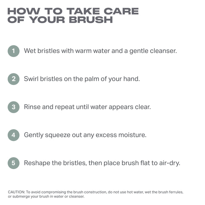HOW TO TAKE CARE

OF YOUR BRUSH

1 Wet bristles with warm water and a gentle cleanser.
2 Swirl bristles on the palm of your hand.

3 Rinse and repeat until water appears clear.

4 Gently squeeze out any excess moisture.

5 Reshape the bristles, then place brush flat to air-dry.